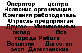 Оператор call-центра › Название организации ­ Компания-работодатель › Отрасль предприятия ­ Другое › Минимальный оклад ­ 25 000 - Все города Работа » Вакансии   . Дагестан респ.,Дагестанские Огни г.